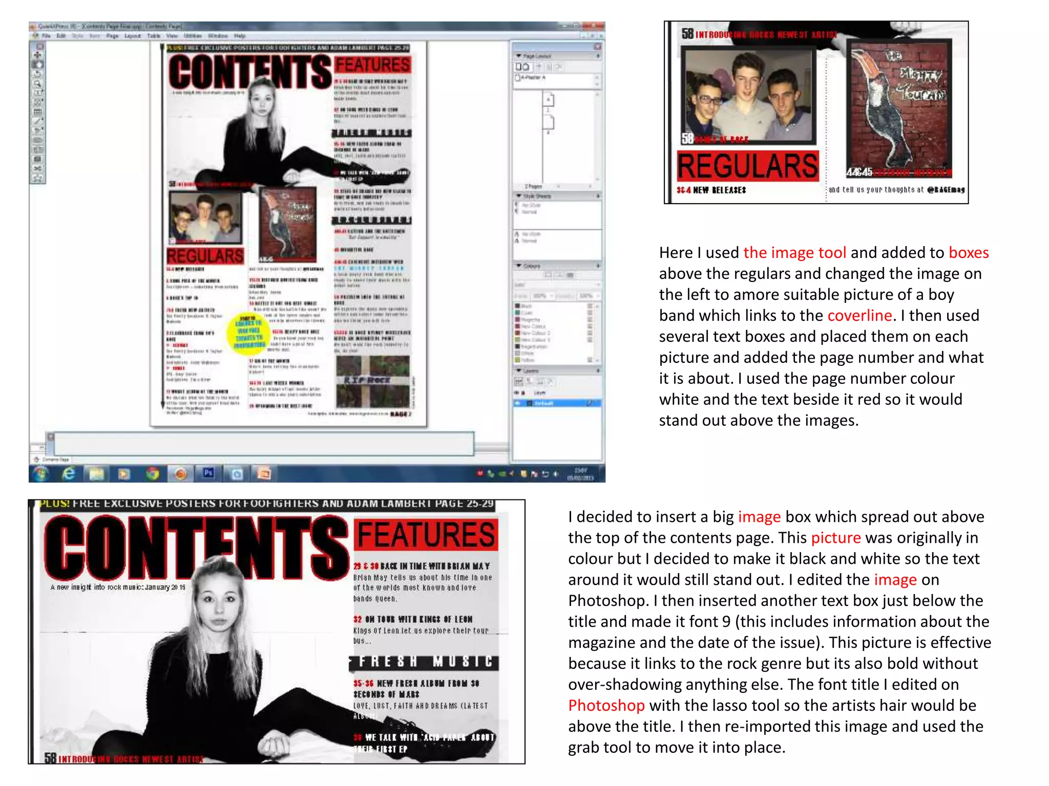 Here I used the image tool and added to boxes
above the regulars and changed the image on
the left to amore suitable picture of a boy
band which links to the coverline. I then used
several text boxes and placed them on each
picture and added the page number and what
it is about. I used the page number colour
white and the text beside it red so it would
stand out above the images.
I decided to insert a big image box which spread out above
the top of the contents page. This picture was originally in
colour but I decided to make it black and white so the text
around it would still stand out. I edited the image on
Photoshop. I then inserted another text box just below the
title and made it font 9 (this includes information about the
magazine and the date of the issue). This picture is effective
because it links to the rock genre but its also bold without
over-shadowing anything else. The font title I edited on
Photoshop with the lasso tool so the artists hair would be
above the title. I then re-imported this image and used the
grab tool to move it into place.
 