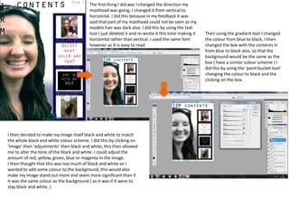 The first thing I did was I changed the direction my
masthead was going, I changed it from vertical to
horizontal. I did this because in my feedback it was
said that part of my masthead could not be seen as my
models hair was dark also. I did this by using the text
tool I just deleted it and re-wrote it this time making it
horizontal rather than vertical. I used the same font
however as it is easy to read.
Then using the gradient tool I changed
the colour from blue to black, I then
changed the box with the contents in
from blue to black also, so that the
background would be the same as the
box ( have a similar colour scheme ) I
did this by using the ‘paint bucket tool’
changing the colour to black and the
clicking on the box.
I then decided to make my image itself black and white to match
the whole black and white colour scheme. I did this by clicking on
‘image’ then ‘adjustments’ then black and white, this then allowed
me to alter the tone of the black and white. I could adjust the
amount of red, yellow, green, blue or magenta in the image.
I then thought that this was too much of black and white so I
wanted to add some colour to the background, this would also
make my image stand out more and seem more significant than if
it was the same colour as the background ( as it was if it were to
stay black and white. )
 