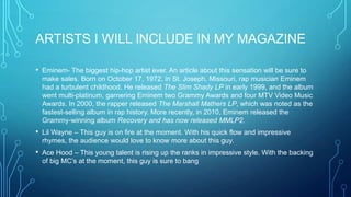 ARTISTS I WILL INCLUDE IN MY MAGAZINE
•

Eminem- The biggest hip-hop artist ever. An article about this sensation will be sure to
make sales. Born on October 17, 1972, in St. Joseph, Missouri, rap musician Eminem
had a turbulent childhood. He released The Slim Shady LP in early 1999, and the album
went multi-platinum, garnering Eminem two Grammy Awards and four MTV Video Music
Awards. In 2000, the rapper released The Marshall Mathers LP, which was noted as the
fastest-selling album in rap history. More recently, in 2010, Eminem released the
Grammy-winning album Recovery and has now released MMLP2.

•

Lil Wayne – This guy is on fire at the moment. With his quick flow and impressive
rhymes, the audience would love to know more about this guy.

•

Ace Hood – This young talent is rising up the ranks in impressive style. With the backing
of big MC’s at the moment, this guy is sure to bang

 