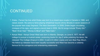 CONTINUED
•

Drake - Famed hip-hop artist Drake was born to a mixed-race couple in Canada in 1986, and
raised Jewish. He came to fame playing wheelchair-bound Jimmy Brooks in seven seasons of
the popular teen soap Degrassi: The Next Generation. In 2006, Drake began circulating
mixtapes of his raps, and signed a record deal in 2009. His hit songs include "Every Girl,"
"Best I Ever Had," "Money to Blow" and "Take Care.“

•

Kanye West - Kanye Omari West was born in Atlanta, Georgia, on June 8, 1977. He left
college to pursue a musical career, producing tracks for Jay-Z while polishing his demo. He
released The College Dropout in 2002. It sold 2.6 million copies and won Best Rap Album.
His follow-up releases have been equally successful and West has become a celebrity
famous for his outrageous and entertaining statements.

 