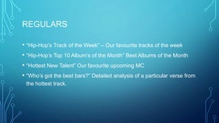 REGULARS
• “Hip-Hop’s Track of the Week” – Our favourite tracks of the week
• “Hip-Hop’s Top 10 Album’s of the Month” Best Albums of the Month
• “Hottest New Talent” Our favourite upcoming MC
• “Who’s got the best bars?” Detailed analysis of a particular verse from
the hottest track.

 