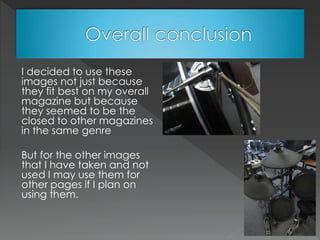 I decided to use these
images not just because
they fit best on my overall
magazine but because
they seemed to be the
closed to other magazines
in the same genre
But for the other images
that I have taken and not
used I may use them for
other pages if I plan on
using them.
 