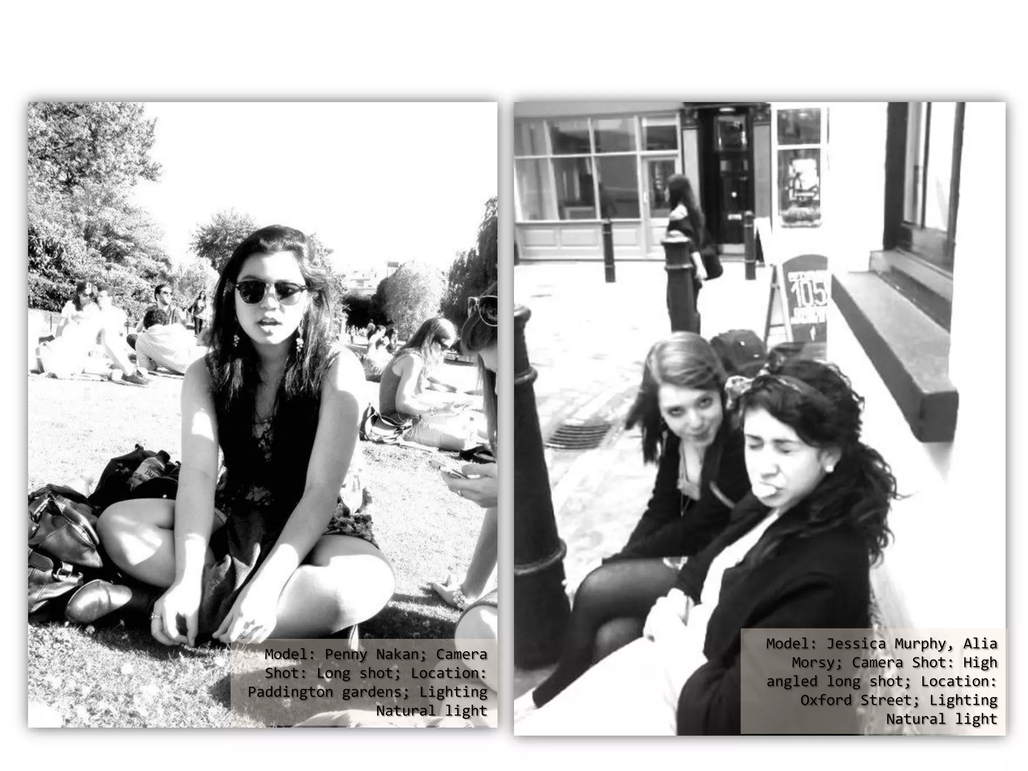 Model: Jessica Murphy, Alia
Model: Penny Nakan; Camera
Morsy; Camera Shot: High
Shot: Long shot; Location:
angled long shot; Location:
Paddington gardens; Lighting
Oxford Street; Lighting
Natural light
Natural light