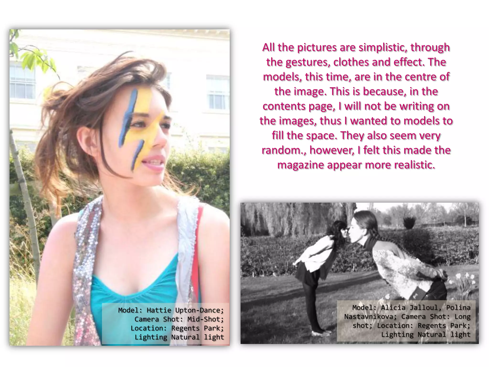 All the pictures are simplistic, through
the gestures, clothes and effect. The
models, this time, are in the centre of
the image. This is because, in the
contents page, I will not be writing on
the images, thus I wanted to models to
fill the space. They also seem very
random., however, I felt this made the
magazine appear more realistic.
Model: Hattie Upton-Dance; Model: Alicia Jalloul, Polina
Camera Shot: Mid-Shot; Nastavnikova; Camera Shot: Long
Location: Regents Park; shot; Location: Regents Park;
Lighting Natural light Lighting Natural light