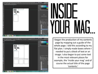 I began the production of my contents
page by mapping out a guide of the
whole page. I did this according to my
flat plan. I simply made boxes where I
needed to put a block of text or an
image. I also began to put some text
in the most relevant places for
example, the ‘inside your mag’ and of
course the actual title of the page
‘contents.’
 