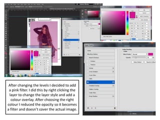 After changing the levels I decided to add
a pink filter. I did this by right clicking the
layer to change the layer style and add a
colour overlay. After choosing the right
colour I reduced the opacity so it becomes
a filter and doesn’t cover the actual image.
 