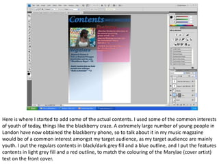 Here is where I started to add some of the actual contents. I used some of the common interests
of youth of today, things like the blackberry craze. A extremely large number of young people in
London have now obtained the blackberry phone, so to talk about it in my music magazine
would be of a common interest amongst my target audience, as my target audience are mainly
youth. I put the regulars contents in black/dark grey fill and a blue outline, and I put the features
contents in light grey fill and a red outline, to match the colouring of the Marylae (cover artist)
text on the front cover.
 