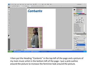 I then put the Heading “Contents” in the top left of the page and a picture of
my main music artist in the bottom left of the page. I put a pink outline
around the picture to increase the feminine look around the picture.
 