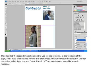 Then I added the second image I planned to use for the contents, at the top right of the
page, and I put a blue outline around it to exert masculinity and match the colour of the top
the artists jacket. I put the text “Issue 3 April 13th” to make it seem more like a music
magazine.
 