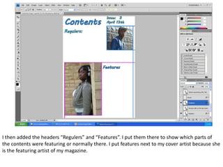 I then added the headers “Regulers” and “Features”. I put them there to show which parts of
the contents were featuring or normally there. I put features next to my cover artist because she
is the featuring artist of my magazine.
 