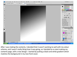 After I was making the contents, I decided that it wasn’t working to well with my colour
scheme, and I wasn’t really liking how it was going, so I decided to re-start making my
contents page, with a new design. I started by putting a black and white gradient which
matches the background in my new front cover.
 