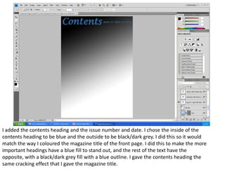 I added the contents heading and the issue number and date. I chose the inside of the
contents heading to be blue and the outside to be black/dark grey. I did this so it would
match the way I coloured the magazine title of the front page. I did this to make the more
important headings have a blue fill to stand out, and the rest of the text have the
opposite, with a black/dark grey fill with a blue outline. I gave the contents heading the
same cracking effect that I gave the magazine title.
 