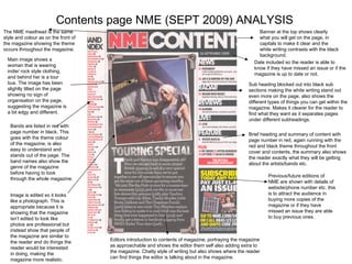 Contents page NME (SEPT 2009) ANALYSIS Banner at the top shows clearly what you will get on the page, in capitals to make it clear and the white writing contrasts with the black background. Date included so the reader is able to know if they have missed an issue or if the magazine is up to date or not. Sub heading blocked out into black sub sections making the white writing stand out even more on the page, also shows the different types of things you can get within the magazine. Makes it clearer for the reader to find what they want as it separates pages under different subheadings. Brief heading and summary of content with page number in red, again running with the red and black theme throughout the front cover and contents, the summary also shows the reader exactly what they will be getting about the artists/bands etc.  The NME masthead is the same style and colour as on the front of the magazine showing the theme occurs throughout the magazine. Main image shows a woman that is wearing indie/ rock style clothing, and behind her is a tour bus. The image has been slightly tilted on the page showing no sign of organisation on the page, suggesting the magazine is a bit edgy and different. Bands are listed in red with page number in black. This goes with the theme colour of the magazine, is also easy to understand and stands out of the page. The band names also show the genre of the magazine before having to look through the whole magazine. Image is edited so it looks like a photograph. This is appropriate because it is showing that the magazine isn’t edited to look like photos are professional but instead show that people of the magazine are similar to the reader and do things the reader would be interested in doing, making the magazine more realistic. Editors introduction to contents of magazine, portraying the magazine as approachable and shows the editor them self also adding extra to the magazine. Chatty style of writing but also shows where the reader can find things the editor is talking about in the magazine. Previous/future editions of NME are shown with details of website/phone number etc. this is to attract the audience in buying more copies of the magazine or if they have missed an issue they are able to buy previous ones.  