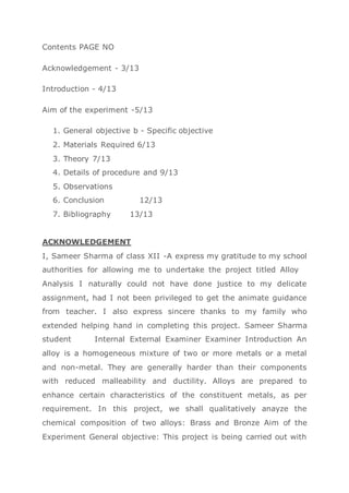 Contents PAGE NO
Acknowledgement - 3/13
Introduction - 4/13
Aim of the experiment -5/13
1. General objective b - Specific objective
2. Materials Required 6/13
3. Theory 7/13
4. Details of procedure and 9/13
5. Observations
6. Conclusion 12/13
7. Bibliography 13/13
ACKNOWLEDGEMENT
I, Sameer Sharma of class XII -A express my gratitude to my school
authorities for allowing me to undertake the project titled Alloy
Analysis I naturally could not have done justice to my delicate
assignment, had I not been privileged to get the animate guidance
from teacher. I also express sincere thanks to my family who
extended helping hand in completing this project. Sameer Sharma
student Internal External Examiner Examiner Introduction An
alloy is a homogeneous mixture of two or more metals or a metal
and non-metal. They are generally harder than their components
with reduced malleability and ductility. Alloys are prepared to
enhance certain characteristics of the constituent metals, as per
requirement. In this project, we shall qualitatively anayze the
chemical composition of two alloys: Brass and Bronze Aim of the
Experiment General objective: This project is being carried out with
 