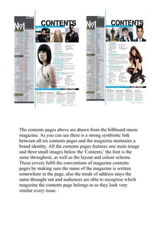 The contents pages above are drawn from the billboard music
magazine. As you can see there is a strong symbiotic link
between all six contents pages and the magazine maintains a
brand identity. All the contents pages features one main image
and three small images below the 'Contents.' the font is the
same throughout, as well as the layout and colour scheme.
These covers fulfil the conventions of magazine contents
pages by making sure the name of the magazine is written
somewhere in the page, also the mode of address stays the
same throught out and audiences are able to recognise which
magazine the contents page belongs to as they look very
similar every issue.
 