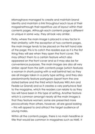 Mixmaghave managed to create and maintain brand
identity and maintain a link throughout each issue of their
magazinethrough their repetitive use of layout within their
contents pages. Although each contents page is different
or unique in some way, they all look very similar.

Firstly, where the main image is placed is a key factor in
their similarity; with the exception of two contents pages,
the main image tends to be placed on the left hand side
of the page; this is to catch the readers eye as it is the first
thing they will see when they open the front cover. This
may attract them to a certain feature which also
appeared on the front cover and so it may also be for
convenience purposes. The main images are also all very
similar; apart from the sixth contents page (which features
a woman in shorts posing with a wall behind her) as they
are all images taken in a party type setting, and they also
predominantly feature partygoers (apart from the one
stated before and the third which features Will.I.Am and
Fedde Le Grand) and so it creates a very party/rave feel
to the magazine, which the readers can relate to as they
too will have been in this type of setting. Another feature
which is common amongst nearly all the main images is
that they feature women; some are presented more
provocatively than others, however, all are good looking
– this will appeal to and attract the target audience of
young males.

Within all the contents pages, there is no main headline or
title that would be common in magazines such as NME. It
 