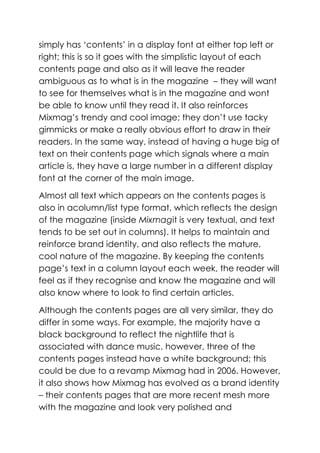 simply has ‘contents’ in a display font at either top left or
right; this is so it goes with the simplistic layout of each
contents page and also as it will leave the reader
ambiguous as to what is in the magazine – they will want
to see for themselves what is in the magazine and wont
be able to know until they read it. It also reinforces
Mixmag’s trendy and cool image; they don’t use tacky
gimmicks or make a really obvious effort to draw in their
readers. In the same way, instead of having a huge big of
text on their contents page which signals where a main
article is, they have a large number in a different display
font at the corner of the main image.

Almost all text which appears on the contents pages is
also in acolumn/list type format, which reflects the design
of the magazine (inside Mixmagit is very textual, and text
tends to be set out in columns). It helps to maintain and
reinforce brand identity, and also reflects the mature,
cool nature of the magazine. By keeping the contents
page’s text in a column layout each week, the reader will
feel as if they recognise and know the magazine and will
also know where to look to find certain articles.

Although the contents pages are all very similar, they do
differ in some ways. For example, the majority have a
black background to reflect the nightlife that is
associated with dance music, however, three of the
contents pages instead have a white background; this
could be due to a revamp Mixmag had in 2006. However,
it also shows how Mixmag has evolved as a brand identity
– their contents pages that are more recent mesh more
with the magazine and look very polished and
 