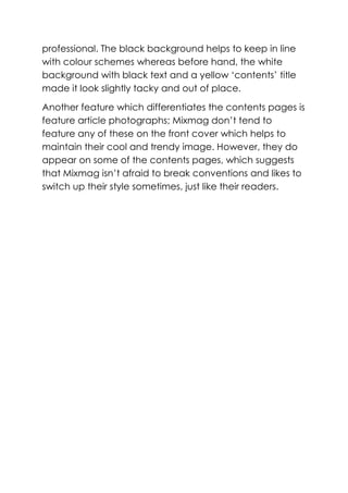 professional. The black background helps to keep in line
with colour schemes whereas before hand, the white
background with black text and a yellow ‘contents’ title
made it look slightly tacky and out of place.

Another feature which differentiates the contents pages is
feature article photographs; Mixmag don’t tend to
feature any of these on the front cover which helps to
maintain their cool and trendy image. However, they do
appear on some of the contents pages, which suggests
that Mixmag isn’t afraid to break conventions and likes to
switch up their style sometimes, just like their readers.
 