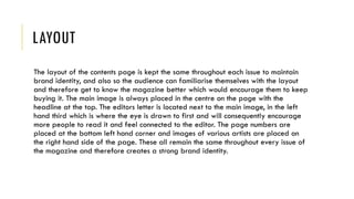LAYOUT
The layout of the contents page is kept the same throughout each issue to maintain
brand identity, and also so the audience can familiarise themselves with the layout
and therefore get to know the magazine better which would encourage them to keep
buying it. The main image is always placed in the centre on the page with the
headline at the top. The editors letter is located next to the main image, in the left
hand third which is where the eye is drawn to first and will consequently encourage
more people to read it and feel connected to the editor. The page numbers are
placed at the bottom left hand corner and images of various artists are placed on
the right hand side of the page. These all remain the same throughout every issue of
the magazine and therefore creates a strong brand identity.
 