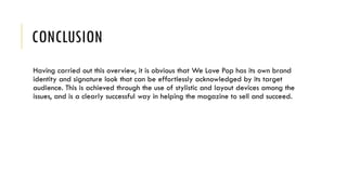 CONCLUSION
Having carried out this overview, it is obvious that We Love Pop has its own brand
identity and signature look that can be effortlessly acknowledged by its target
audience. This is achieved through the use of stylistic and layout devices among the
issues, and is a clearly successful way in helping the magazine to sell and succeed.
 
