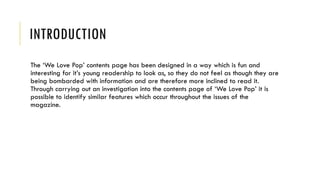 INTRODUCTION
The ‘We Love Pop’ contents page has been designed in a way which is fun and
interesting for it’s young readership to look as, so they do not feel as though they are
being bombarded with information and are therefore more inclined to read it.
Through carrying out an investigation into the contents page of ‘We Love Pop’ it is
possible to identify similar features which occur throughout the issues of the
magazine.
 