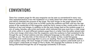 CONVENTIONS
These four contents page for this pop magazine can be seen as conventional in many way.
One repeated feature is how the masthead is in a bold, black font which makes it stand out
and clearly indicates the purpose of the page. The main image on the page relates to the
feature article which is on the cover to further excite the audience and links with how the age
group of the readership of this magazine would be fairly young so they would prefer to see a
balance of text and images. In addition to this the main image used on the contents page is a
mix of males, females, solo artists and bands which indicates that pop music has a wide range
of artists within it. In each different contents page there is a letter from the editor placed next
to the main image which shows that the magazine wants the audience to feel connected to the
through the use of direct address and also colloquial language as the editor says ‘all the goss
straight to you’. This also links wit the interest of the reader as they would find gossip
interesting and would encourage them to carry on reading. There are also brightly labelled
page numbers along with more images of artists with humorous captions underneath such as ‘I
love cougars’ underneath an image of Harry Styles. This engages the audience as they are
being entertained through the use of language consistently in all issues.
 