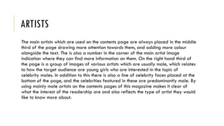 ARTISTS
The main artists which are used on the contents page are always placed in the middle
third of the page drawing more attention towards them, and adding more colour
alongside the text. The is also a number in the corner of the main artist image
indication where they can find more information on them. On the right hand third of
the page is a group of images of various artists which are usually male, which relates
to how the target audience are young girls who are interested in the topic of
celebrity males. In addition to this there is also a line of celebrity faces placed at the
bottom of the page, and the celebrities featured in these are predominantly male. By
using mainly male artists on the contents pages of this magazine makes it clear of
what the interest of the readership are and also reflects the type of artist they would
like to know more about.
 