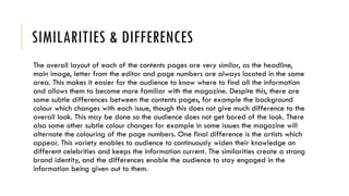 SIMILARITIES & DIFFERENCES
The overall layout of each of the contents pages are very similar, as the headline,
main image, letter from the editor and page numbers are always located in the same
area. This makes it easier for the audience to know where to find all the information
and allows them to become more familiar with the magazine. Despite this, there are
some subtle differences between the contents pages, for example the background
colour which changes with each issue, though this does not give much difference to the
overall look. This may be done so the audience does not get bored of the look. There
also some other subtle colour changes for example in some issues the magazine will
alternate the colouring of the page numbers. One final difference is the artists which
appear. This variety enables to audience to continuously widen their knowledge on
different celebrities and keeps the information current. The similarities create a strong
brand identity, and the differences enable the audience to stay engaged in the
information being given out to them.
 
