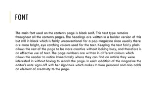 FONT
The main font used on the contents page is black serif. This text type remains
throughout all the contents pages. The headings are written in a bolder version of this
but still in black which is fairly unconventional for a pop magazine since usually there
are more bright, eye catching colours used for the text. Keeping the text fairly plain
allows the rest of the page to be more creative without looking busy, and therefore is
an effective use of text. The page numbers are written in different colours which
allows the reader to notice immediately where they can find an article they were
interested in without having to search the page. In each addition of the magazine the
editor’s note signs off with her signature which makes it more personal and also adds
an element of creativity to the page.
 