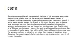 QUOTES
Quotations are used heavily throughout all the issues of this magazine, even on the
contents page. It helps entertain the reader and always have an element of
excitement and interest present, for example one caption on the contents page is ‘I
was in pieces leaving Marvin’ (boyfriend) so this makes the read want to discover
what happened between them. Another example of quotations being used to
generate excitement are when one famous boy band member from One Direction
says ‘If I tease you that usually means I like you’, so while this will entertain and draw
in the reader, it is also giving them advice which they would want to learn more from.
The quotes are always in a brighter font colour than the overall black text which
shows that the magazine particularly wants them to stand out since they know it will
interest the reader.
 