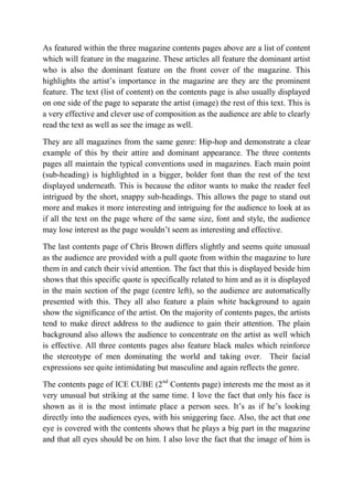 As featured within the three magazine contents pages above are a list of content
which will feature in the magazine. These articles all feature the dominant artist
who is also the dominant feature on the front cover of the magazine. This
highlights the artist’s importance in the magazine are they are the prominent
feature. The text (list of content) on the contents page is also usually displayed
on one side of the page to separate the artist (image) the rest of this text. This is
a very effective and clever use of composition as the audience are able to clearly
read the text as well as see the image as well.
They are all magazines from the same genre: Hip-hop and demonstrate a clear
example of this by their attire and dominant appearance. The three contents
pages all maintain the typical conventions used in magazines. Each main point
(sub-heading) is highlighted in a bigger, bolder font than the rest of the text
displayed underneath. This is because the editor wants to make the reader feel
intrigued by the short, snappy sub-headings. This allows the page to stand out
more and makes it more interesting and intriguing for the audience to look at as
if all the text on the page where of the same size, font and style, the audience
may lose interest as the page wouldn’t seem as interesting and effective.
The last contents page of Chris Brown differs slightly and seems quite unusual
as the audience are provided with a pull quote from within the magazine to lure
them in and catch their vivid attention. The fact that this is displayed beside him
shows that this specific quote is specifically related to him and as it is displayed
in the main section of the page (centre left), so the audience are automatically
presented with this. They all also feature a plain white background to again
show the significance of the artist. On the majority of contents pages, the artists
tend to make direct address to the audience to gain their attention. The plain
background also allows the audience to concentrate on the artist as well which
is effective. All three contents pages also feature black males which reinforce
the stereotype of men dominating the world and taking over. Their facial
expressions see quite intimidating but masculine and again reflects the genre.
The contents page of ICE CUBE (2nd Contents page) interests me the most as it
very unusual but striking at the same time. I love the fact that only his face is
shown as it is the most intimate place a person sees. It’s as if he’s looking
directly into the audiences eyes, with his sniggering face. Also, the act that one
eye is covered with the contents shows that he plays a big part in the magazine
and that all eyes should be on him. I also love the fact that the image of him is

 