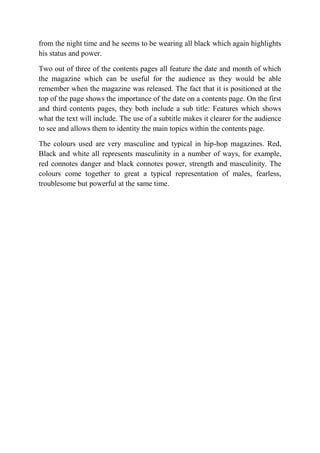 from the night time and he seems to be wearing all black which again highlights
his status and power.
Two out of three of the contents pages all feature the date and month of which
the magazine which can be useful for the audience as they would be able
remember when the magazine was released. The fact that it is positioned at the
top of the page shows the importance of the date on a contents page. On the first
and third contents pages, they both include a sub title: Features which shows
what the text will include. The use of a subtitle makes it clearer for the audience
to see and allows them to identity the main topics within the contents page.
The colours used are very masculine and typical in hip-hop magazines. Red,
Black and white all represents masculinity in a number of ways, for example,
red connotes danger and black connotes power, strength and masculinity. The
colours come together to great a typical representation of males, fearless,
troublesome but powerful at the same time.

 