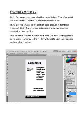 CONTENTS PAGE PLAN
Again for my contents page plan I have used Adobe Photoshop which
helps me develop my skills on Photoshop even further.
I have put two images on my content page because it might look
more realistic if I feature more pictures as it shows what will be
revealed in the magazine.
I will list down the side numbers with what will be in the magazine to
add a sense of urgency so the reader will want to open the magazine
and see what is inside.
 