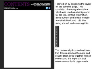 I started off by designing the layout
for the contents page. This
consisted of making a black box
which was used as a background
for the title, contact information,
issue number and a date. I chose
to make it black and I did it by
using a brush and colouring it in.
The reason why I chose black was
that it looks good on the page and
usually black goes together with all
colours and it is important that
colours on contents page match.
 