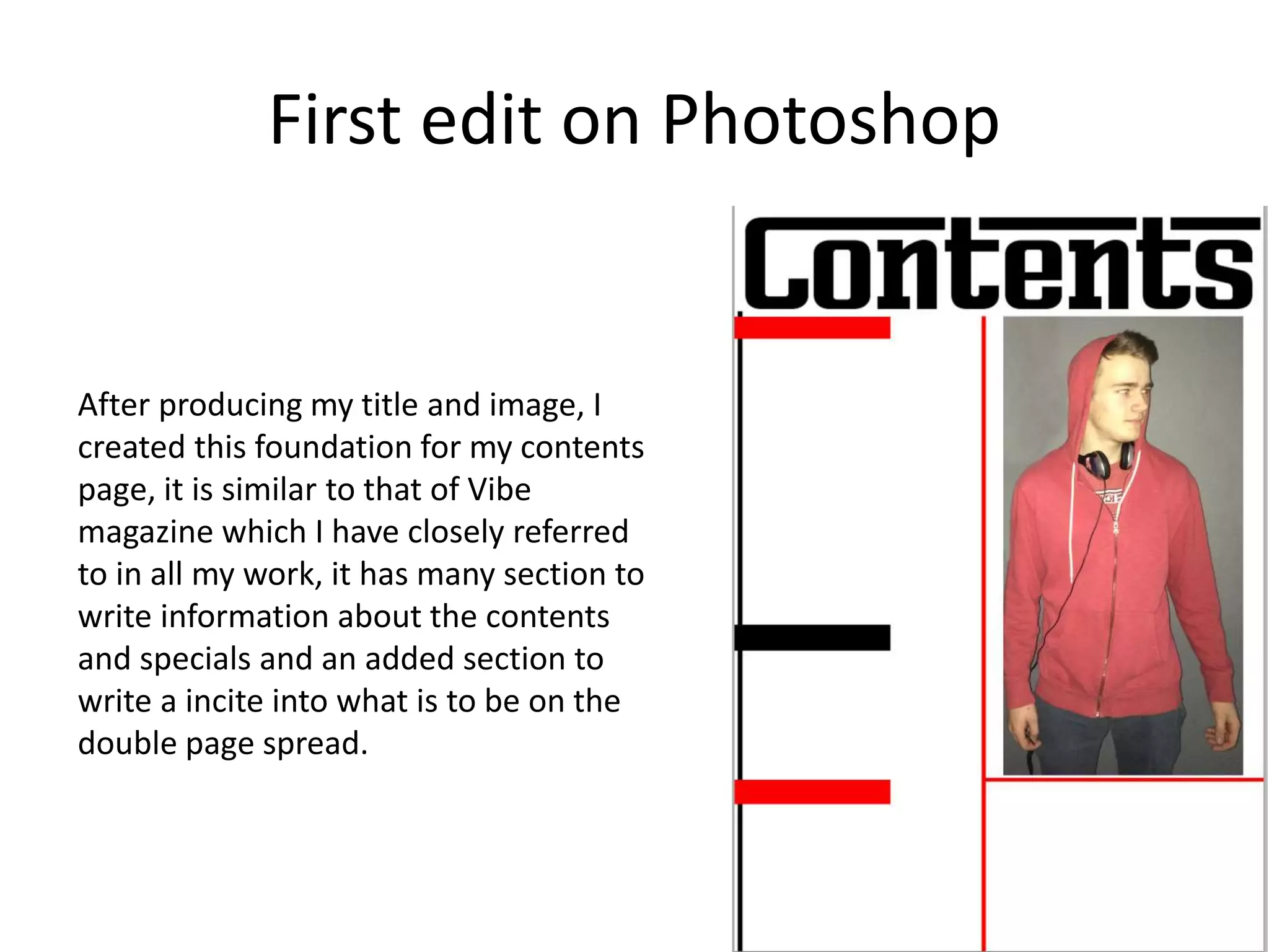 First edit on Photoshop
After producing my title and image, I
created this foundation for my contents
page, it is similar to that of Vibe
magazine which I have closely referred
to in all my work, it has many section to
write information about the contents
and specials and an added section to
write a incite into what is to be on the
double page spread.
 