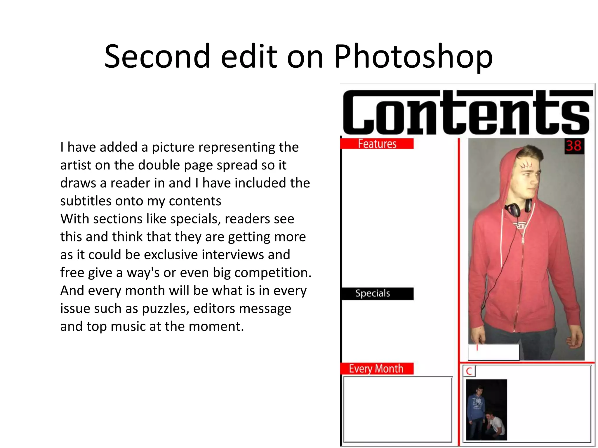 Second edit on Photoshop
I have added a picture representing the
artist on the double page spread so it
draws a reader in and I have included the
subtitles onto my contents
With sections like specials, readers see
this and think that they are getting more
as it could be exclusive interviews and
free give a way's or even big competition.
And every month will be what is in every
issue such as puzzles, editors message
and top music at the moment.
 