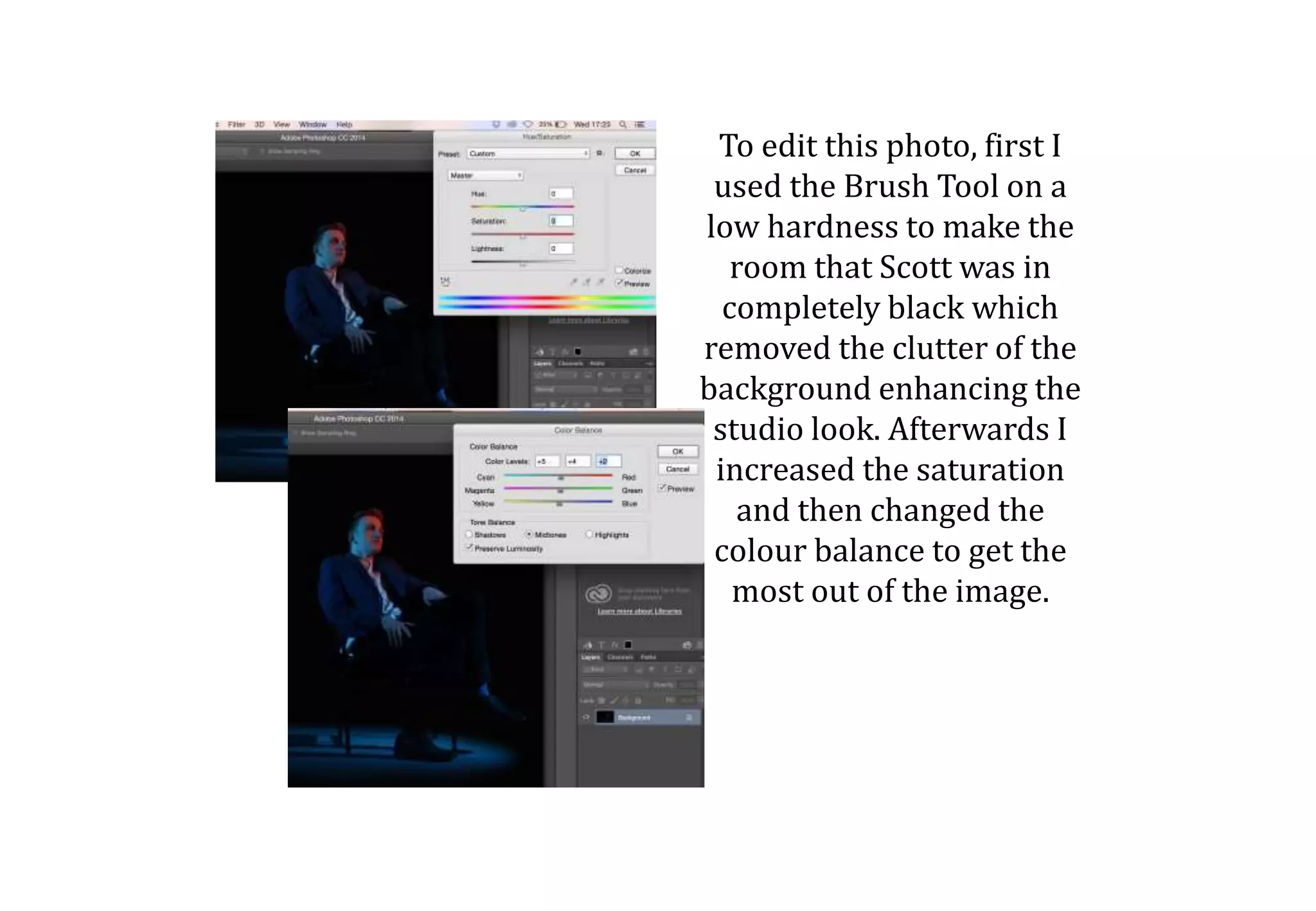 To edit this photo, first I
used the Brush Tool on a
low hardness to make the
room that Scott was in
completely black which
removed the clutter of the
background enhancing the
studio look. Afterwards I
increased the saturation
and then changed the
colour balance to get the
most out of the image.
 