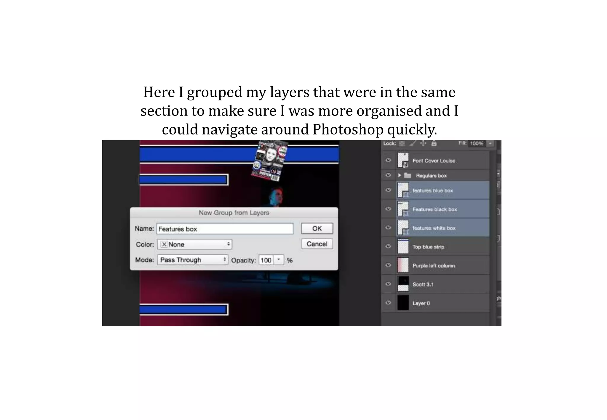 Here I grouped my layers that were in the same
section to make sure I was more organised and I
could navigate around Photoshop quickly.
 