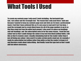 What Tools I Used
To create my contents page I only used 3 tools including: the horizontal type
tool, text colour and the rectangle tool. The reason that I only used these tools was
because I wanted to keep my contents page neat and slick an d to have a professional
touch. I feel that I have achieved this as it’s very easy to read and it isn’t too busy. I
used the rectangle tool to create black boxes for all of the page numbers to go in so
that they stand out from the white back ground. I also used it to place my headings
and sub-headings and the subscription entry in for the same reason. I used the text
colour tool so that I could change the colour of my text from black/yellow/white. I did
this so that it created a more visually stimulating look for the reader rather than it
just all being one colour. I also used it to make certain words stand out, for example, I
made he subscription text yellow rather than white so that the reader is drawn to it
and therefore reads about subscribing. And finally I used the type tool so that I could
add text where necessary.
 