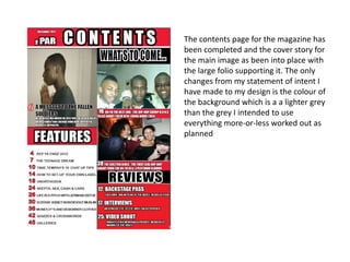 The contents page for the magazine has
been completed and the cover story for
the main image as been into place with
the large folio supporting it. The only
changes from my statement of intent I
have made to my design is the colour of
the background which is a a lighter grey
than the grey I intended to use
everything more-or-less worked out as
planned
 