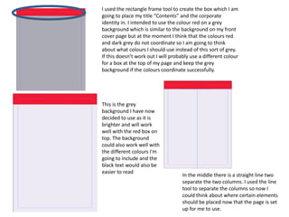 I used the rectangle frame tool to create the box which I am
going to place my title “Contents” and the corporate
identity in. I intended to use the colour red on a grey
background which is similar to the background on my front
cover page but at the moment I think that the colours red
and dark grey do not coordinate so I am going to think
about what colours I should use instead of this sort of grey.
If this doesn’t work out I will probably use a different colour
for a box at the top of my page and keep the grey
background if the colours coordinate successfully.




This is the grey
background I have now
decided to use as it is
brighter and will work
well with the red box on
top. The background
could also work well with
the different colours I'm
going to include and the
black text would also be
easier to read
                                     In the middle there is a straight line two
                                     separate the two columns. I used the line
                                     tool to separate the columns so now I
                                     could think about where certain elements
                                     should be placed now that the page is set
                                     up for me to use.
 
