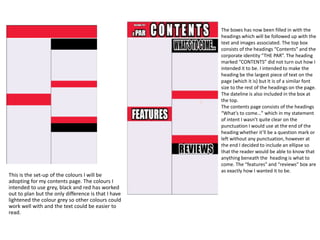 The boxes has now been filled in with the
                                                     headings which will be followed up with the
                                                     text and images associated. The top box
                                                     consists of the headings “Contents” and the
                                                     corporate identity “THE PAR”. The heading
                                                     marked “CONTENTS” did not turn out how I
                                                     intended it to be. I intended to make the
                                                     heading be the largest piece of text on the
                                                     page (which it is) but It is of a similar font
                                                     size to the rest of the headings on the page.
                                                     The dateline is also included in the box at
                                                     the top.
                                                     The contents page consists of the headings
                                                     “What’s to come…” which in my statement
                                                     of intent I wasn’t quite clear on the
                                                     punctuation I would use at the end of the
                                                     heading whether it’ll be a question mark or
                                                     left without any punctuation, however at
                                                     the end I decided to include an ellipse so
                                                     that the reader would be able to know that
                                                     anything beneath the heading is what to
                                                     come. The “features” and “reviews” box are
                                                     as exactly how I wanted it to be.
This is the set-up of the colours I will be
adopting for my contents page. The colours I
intended to use grey, black and red has worked
out to plan but the only difference is that I have
lightened the colour grey so other colours could
work well with and the text could be easier to
read.
 