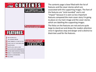 The contents page is bow filled with the list of
features and the cover stories which are
associated with the supporting images. The font of
the features are “arial rounded” and is not
“impact” because it is seen as less important
features compared the main cover story I’m going
to place on my main image and the cover stories
which are labelling the supporting images.
The folios on the features are red and are quite
large to stand out and draws the readers attention
since it signalises stop and danger and is distinct to
black text used for the features.
 