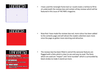 •   I have used the rectangle frame tool so I could create a red box to fill to
    sit underneath the reviews box and contain all key reviews which will be
    featured in this issue of THE PAR’s magazine.




•   Now that I have made the reviews box red, more colour has been added
    to the contents page and will attract the readers attention even more
    since the page as gotten more alarming and attractive.




•   The reviews box has been filled in and all the exclusive features are
    flagged with a folio which is clear to see and easy to read. The fonts
    which are used are “impact” and “arial rounded” which is surrounded by
    black strokes to make it stand out more.
 