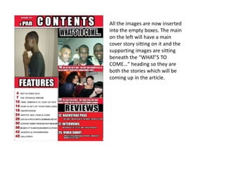 All the images are now inserted
into the empty boxes. The main
on the left will have a main
cover story sitting on it and the
supporting images are sitting
beneath the “WHAT’S TO
COME…” heading so they are
both the stories which will be
coming up in the article.
 