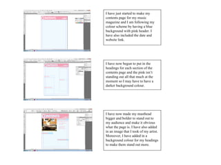 I have just started to make my
contents page for my music
magazine and I am following my
colour scheme by having a blue
background with pink header. I
have also included the date and
website link.




I have now begun to put in the
headings for each section of the
contents page and the pink isn’t
standing out all that much at the
moment so I may have to have a
darker background colour.




I have now made my masthead
bigger and bolder to stand out to
my audience and make it obvious
what the page is. I have also added
in an image that I took of my artist.
Moreover, I have added in a
background colour for my headings
to make them stand out more.
 