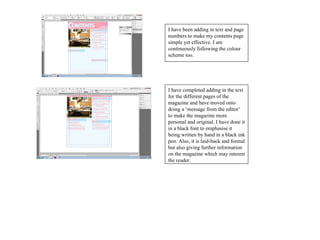 I have been adding in text and page
numbers to make my contents page
simple yet effective. I am
continuously following the colour
scheme too.




I have completed adding in the text
for the different pages of the
magazine and have moved onto
doing a ‘message from the editor’
to make the magazine more
personal and original. I have done it
in a black font to emphasise it
being written by hand in a black ink
pen. Also, it is laid-back and formal
but also giving further information
on the magazine which may interest
the reader.
 