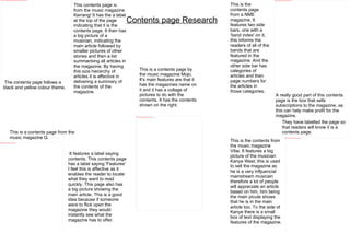 Contents page Research This contents page is from the music magazine Kerrang! It has the a label at the top of the page indicating that it is the contents page. It then has a big picture of a musician, indicating the main article followed by smaller pictures of other stories and then a list summarising all articles in the magazine. By having this size hierarchy of articles it is affective in delivering a summary of the contents of the magazine. It features a label saying contents. This contents page has a label saying 'Features' I feel this is affective as it enables the reader to locate what they want to read quickly. This page also has a big picture showing the main article. This is a good idea because if someone were to flick open the magazine they would instantly see what the magazine has to offer. This is the contents page from a NME magazine. It features two side bars, one with a 'band index' on it, this informs the readers of all of the bands that are featured in the magazine. And the other side bar has categories of articles and then page numbers for the articles in those categories.  A really good part of this contents page is the box that sells subscriptions to the magazine, as this can help make profit for the magazine. The contents page follows a black and yellow colour theme. This is a contents page from the music magazine Q. This is the contents from the music magazine Vibe. It features a big picture of the musician Kanye West, this is used to sell the magazine as he is a very infljuencial mainstream musicain therefore a lot of people will appreciate an article based on him, him being the main picute shows that he is in the main article too. To the side of Kanye there is a small box of text displaying the features of the magazine. They have labelled the page so that readers will know it is a contents page. This is a contents page by the music magazine Mojo. It's main features are that it has the magazines name on it and it has a collage of pictures to do with the contents. It has the contents shown on the right.  