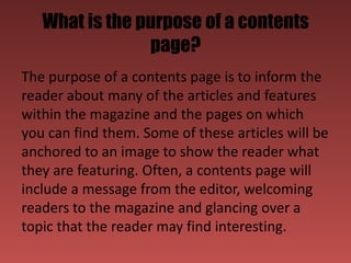 What is the purpose of a contents
                page?
The purpose of a contents page is to inform the
reader about many of the articles and features
within the magazine and the pages on which
you can find them. Some of these articles will be
anchored to an image to show the reader what
they are featuring. Often, a contents page will
include a message from the editor, welcoming
readers to the magazine and glancing over a
topic that the reader may find interesting.
 