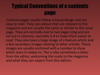 Typical Conventions of a contents
                page
Contents pages usually follow a house design and are
easy to read. They use colours that are relevant to the
magazine and are usually the same or similar to the cover
page. They are normally one to two pages long and are
set out in columns, normally 3-4 to make them easier to
read. They also have a large image of a feature article and
a few secondary images relating to other articles. These
images are usually anchored with a number to show
which story it relates to. The is also sometimes a letter
from the editor, welcoming the ready to the magazine
and what they can expect from this edition.
 